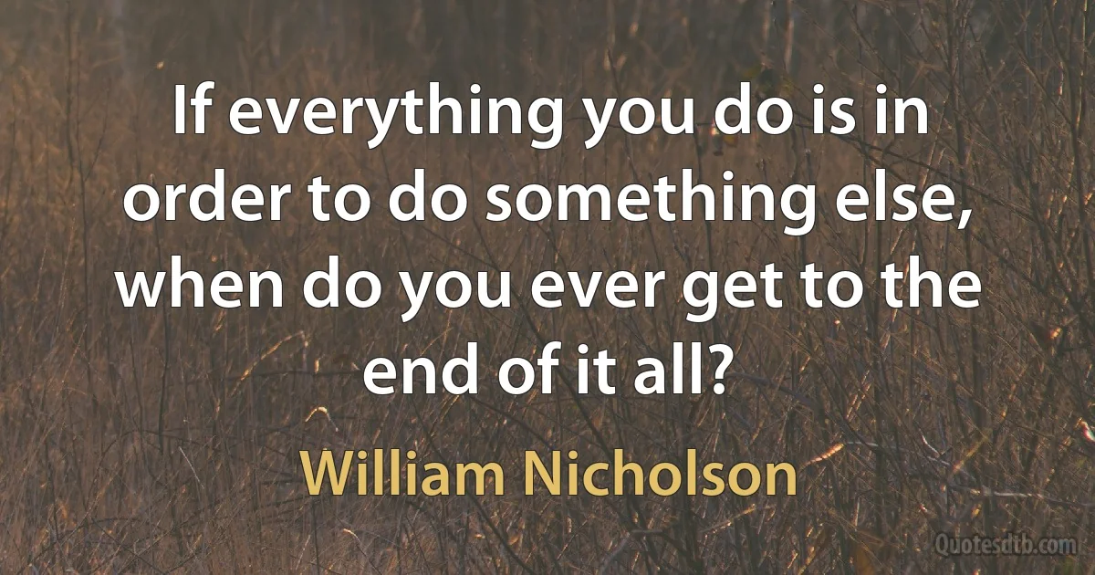 If everything you do is in order to do something else, when do you ever get to the end of it all? (William Nicholson)