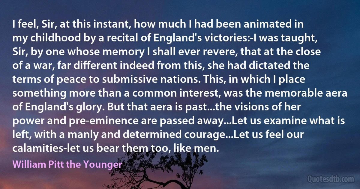 I feel, Sir, at this instant, how much I had been animated in my childhood by a recital of England's victories:-I was taught, Sir, by one whose memory I shall ever revere, that at the close of a war, far different indeed from this, she had dictated the terms of peace to submissive nations. This, in which I place something more than a common interest, was the memorable aera of England's glory. But that aera is past...the visions of her power and pre-eminence are passed away...Let us examine what is left, with a manly and determined courage...Let us feel our calamities-let us bear them too, like men. (William Pitt the Younger)