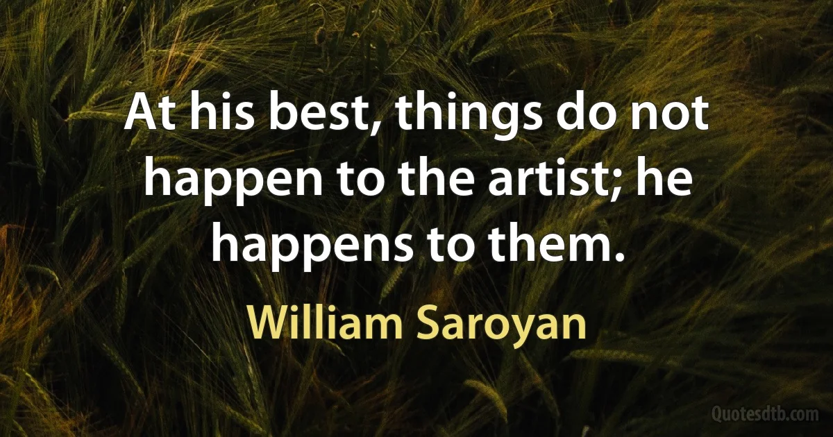 At his best, things do not happen to the artist; he happens to them. (William Saroyan)