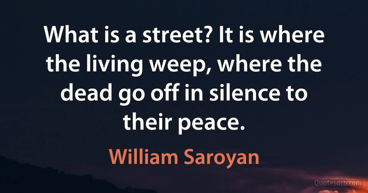 What is a street? It is where the living weep, where the dead go off in silence to their peace. (William Saroyan)