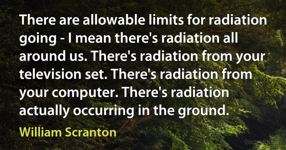 There are allowable limits for radiation going - I mean there's radiation all around us. There's radiation from your television set. There's radiation from your computer. There's radiation actually occurring in the ground. (William Scranton)