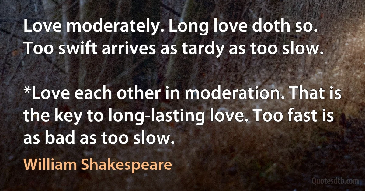 Love moderately. Long love doth so.
Too swift arrives as tardy as too slow.

*Love each other in moderation. That is the key to long-lasting love. Too fast is as bad as too slow. (William Shakespeare)