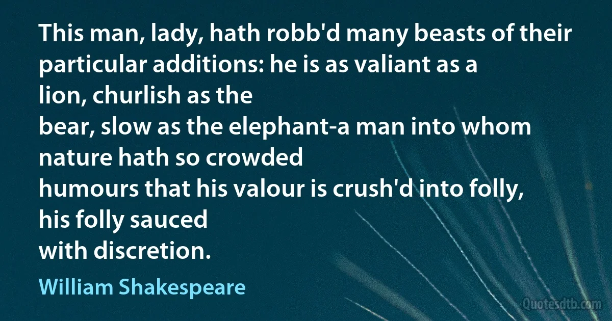 This man, lady, hath robb'd many beasts of their
particular additions: he is as valiant as a lion, churlish as the
bear, slow as the elephant-a man into whom nature hath so crowded
humours that his valour is crush'd into folly, his folly sauced
with discretion. (William Shakespeare)