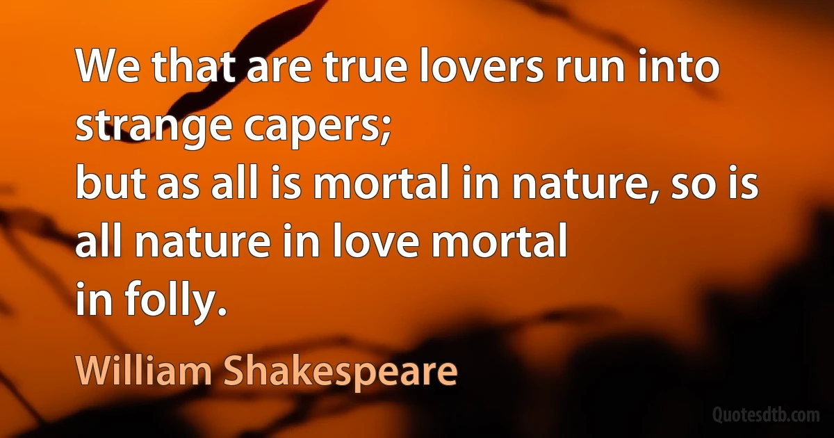 We that are true lovers run into strange capers;
but as all is mortal in nature, so is all nature in love mortal
in folly. (William Shakespeare)