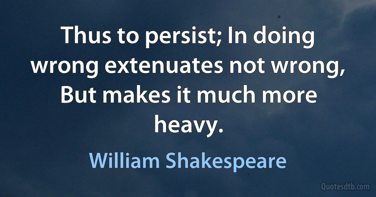 Thus to persist; In doing wrong extenuates not wrong, But makes it much more heavy. (William Shakespeare)