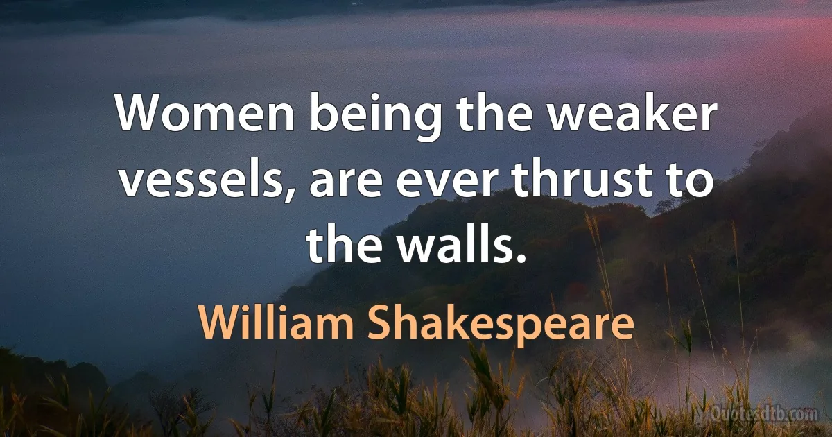 Women being the weaker vessels, are ever thrust to the walls. (William Shakespeare)