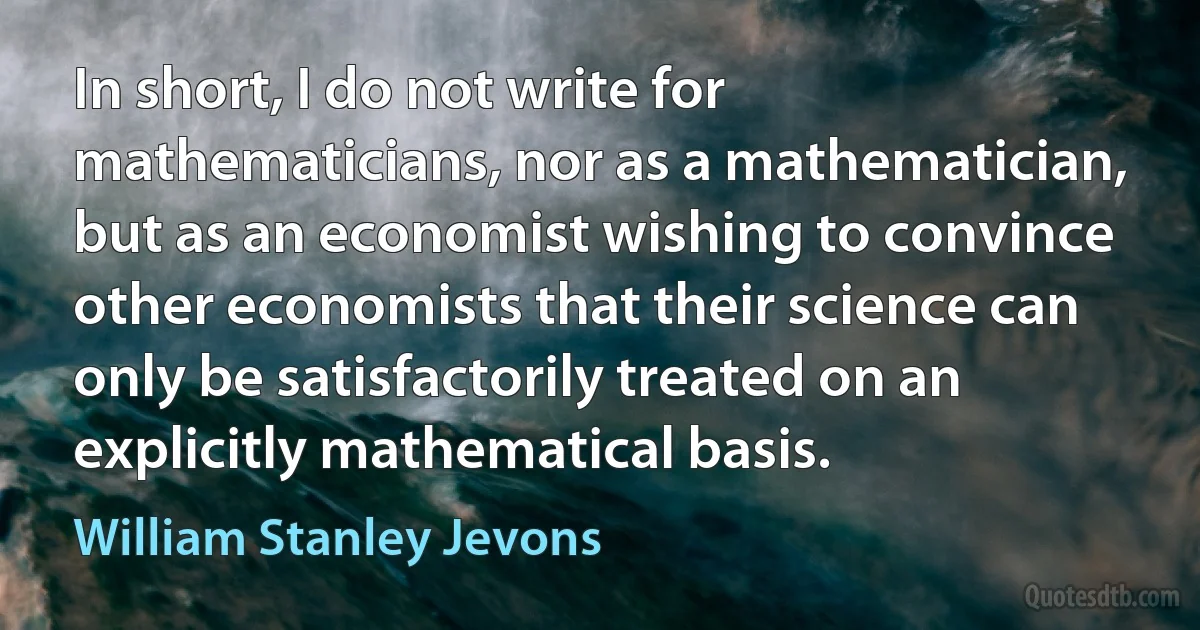 In short, I do not write for mathematicians, nor as a mathematician, but as an economist wishing to convince other economists that their science can only be satisfactorily treated on an explicitly mathematical basis. (William Stanley Jevons)