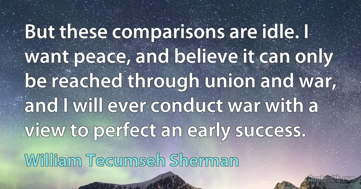 But these comparisons are idle. I want peace, and believe it can only be reached through union and war, and I will ever conduct war with a view to perfect an early success. (William Tecumseh Sherman)