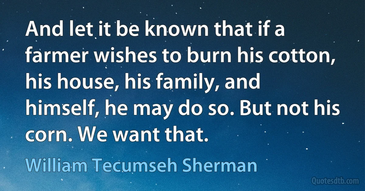 And let it be known that if a farmer wishes to burn his cotton, his house, his family, and himself, he may do so. But not his corn. We want that. (William Tecumseh Sherman)