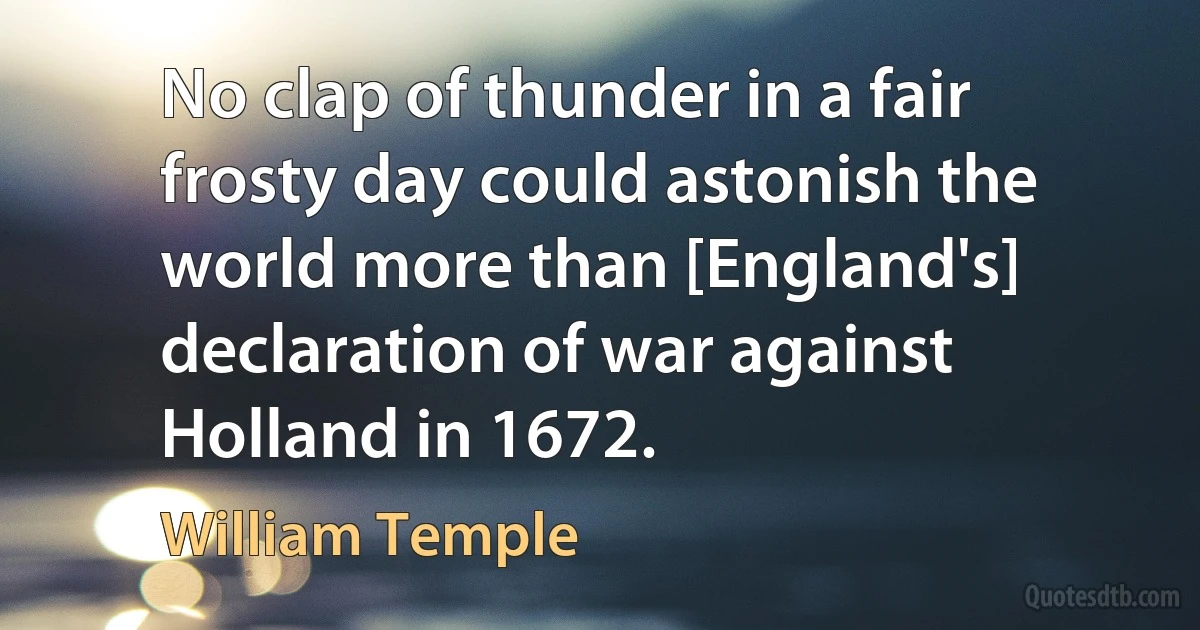 No clap of thunder in a fair frosty day could astonish the world more than [England's] declaration of war against Holland in 1672. (William Temple)