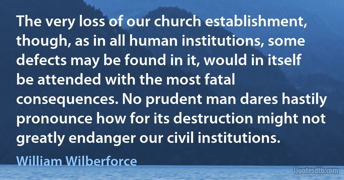 The very loss of our church establishment, though, as in all human institutions, some defects may be found in it, would in itself be attended with the most fatal consequences. No prudent man dares hastily pronounce how for its destruction might not greatly endanger our civil institutions. (William Wilberforce)