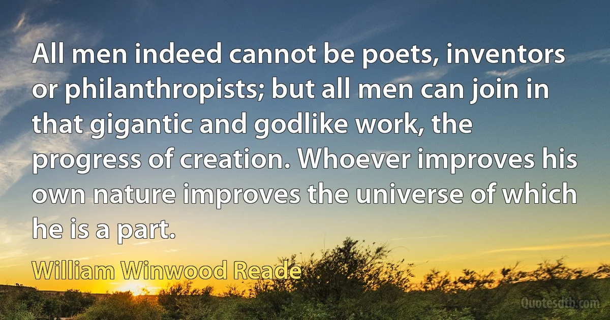 All men indeed cannot be poets, inventors or philanthropists; but all men can join in that gigantic and godlike work, the progress of creation. Whoever improves his own nature improves the universe of which he is a part. (William Winwood Reade)