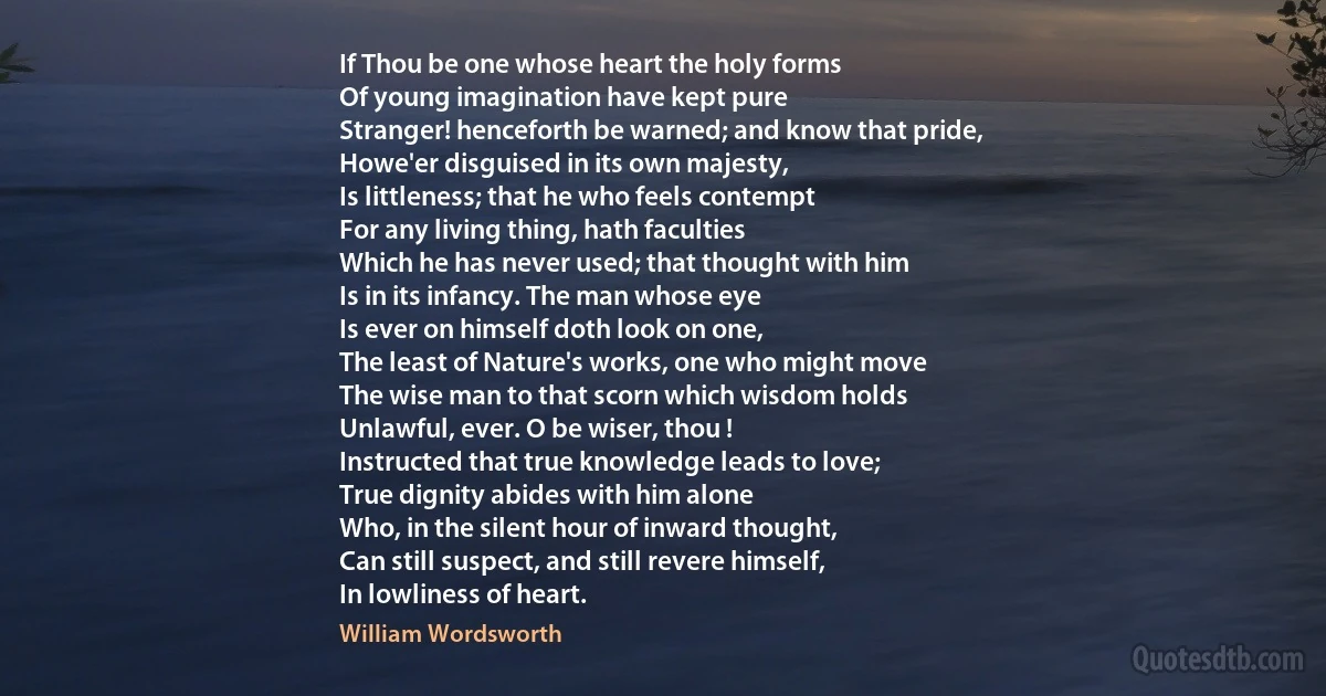 If Thou be one whose heart the holy forms
Of young imagination have kept pure
Stranger! henceforth be warned; and know that pride,
Howe'er disguised in its own majesty,
Is littleness; that he who feels contempt
For any living thing, hath faculties
Which he has never used; that thought with him
Is in its infancy. The man whose eye
Is ever on himself doth look on one,
The least of Nature's works, one who might move
The wise man to that scorn which wisdom holds
Unlawful, ever. O be wiser, thou !
Instructed that true knowledge leads to love;
True dignity abides with him alone
Who, in the silent hour of inward thought,
Can still suspect, and still revere himself,
In lowliness of heart. (William Wordsworth)