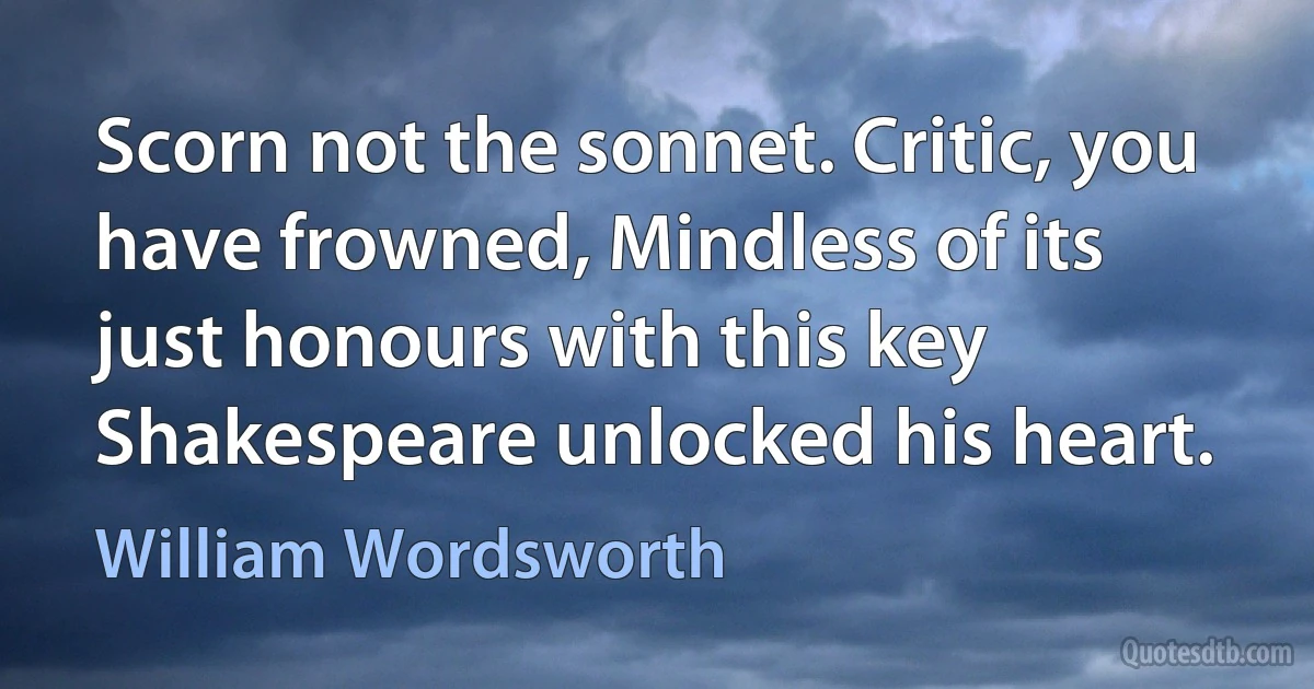 Scorn not the sonnet. Critic, you have frowned, Mindless of its just honours with this key Shakespeare unlocked his heart. (William Wordsworth)