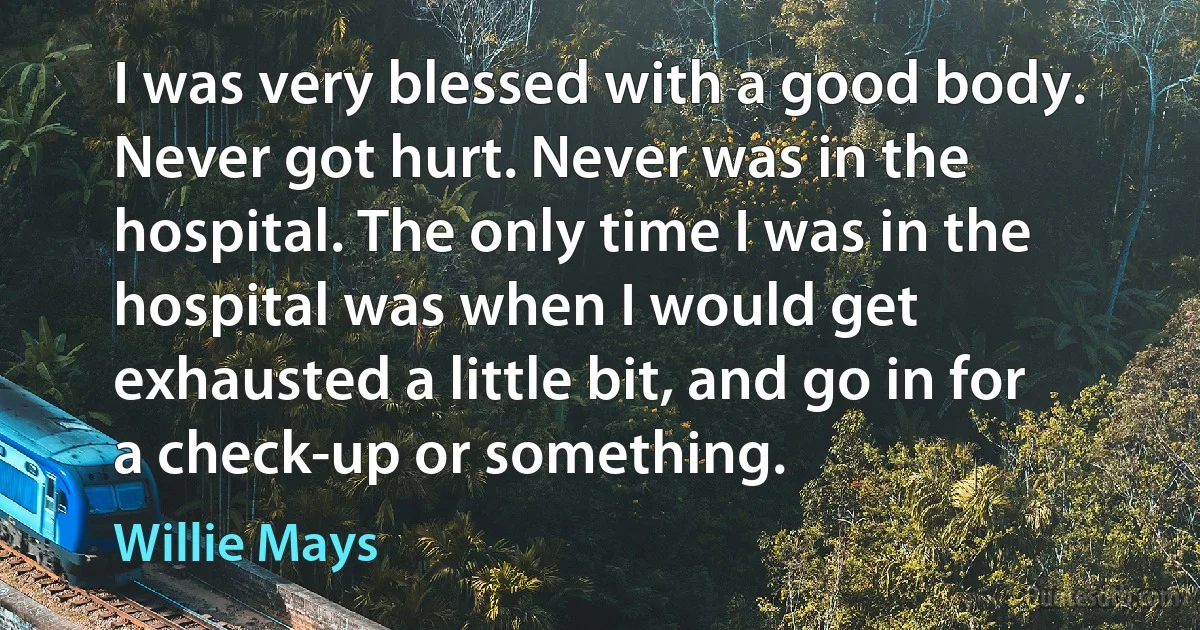 I was very blessed with a good body. Never got hurt. Never was in the hospital. The only time I was in the hospital was when I would get exhausted a little bit, and go in for a check-up or something. (Willie Mays)