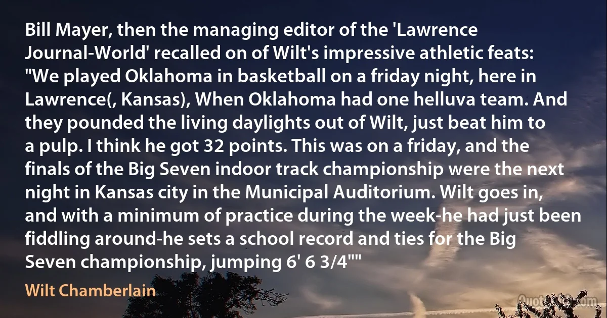 Bill Mayer, then the managing editor of the 'Lawrence Journal-World' recalled on of Wilt's impressive athletic feats: "We played Oklahoma in basketball on a friday night, here in Lawrence(, Kansas), When Oklahoma had one helluva team. And they pounded the living daylights out of Wilt, just beat him to a pulp. I think he got 32 points. This was on a friday, and the finals of the Big Seven indoor track championship were the next night in Kansas city in the Municipal Auditorium. Wilt goes in, and with a minimum of practice during the week-he had just been fiddling around-he sets a school record and ties for the Big Seven championship, jumping 6' 6 3/4"" (Wilt Chamberlain)