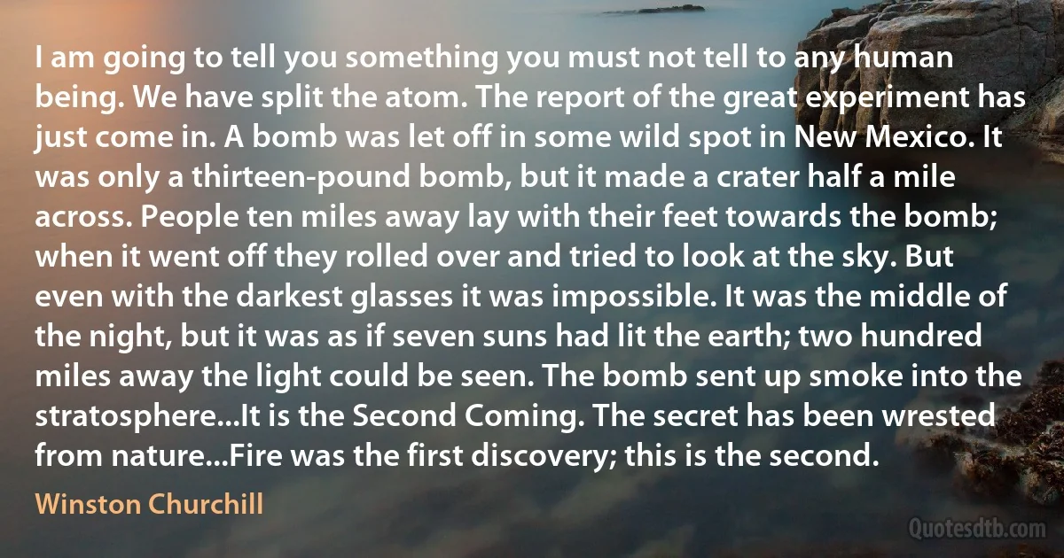 I am going to tell you something you must not tell to any human being. We have split the atom. The report of the great experiment has just come in. A bomb was let off in some wild spot in New Mexico. It was only a thirteen-pound bomb, but it made a crater half a mile across. People ten miles away lay with their feet towards the bomb; when it went off they rolled over and tried to look at the sky. But even with the darkest glasses it was impossible. It was the middle of the night, but it was as if seven suns had lit the earth; two hundred miles away the light could be seen. The bomb sent up smoke into the stratosphere...It is the Second Coming. The secret has been wrested from nature...Fire was the first discovery; this is the second. (Winston Churchill)