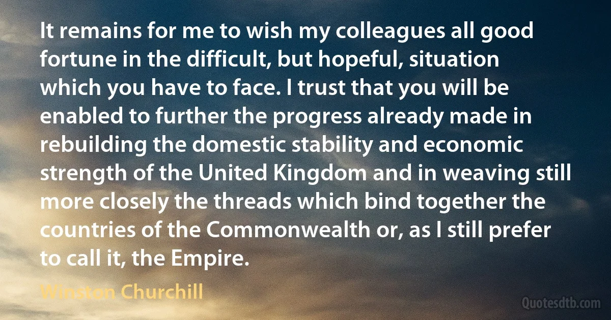 It remains for me to wish my colleagues all good fortune in the difficult, but hopeful, situation which you have to face. I trust that you will be enabled to further the progress already made in rebuilding the domestic stability and economic strength of the United Kingdom and in weaving still more closely the threads which bind together the countries of the Commonwealth or, as I still prefer to call it, the Empire. (Winston Churchill)