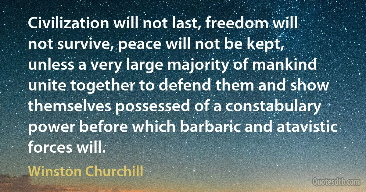 Civilization will not last, freedom will not survive, peace will not be kept, unless a very large majority of mankind unite together to defend them and show themselves possessed of a constabulary power before which barbaric and atavistic forces will. (Winston Churchill)