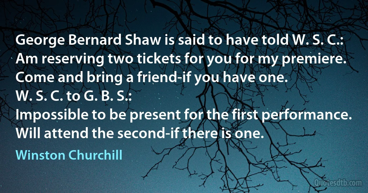 George Bernard Shaw is said to have told W. S. C.:
Am reserving two tickets for you for my premiere. Come and bring a friend-if you have one.
W. S. C. to G. B. S.:
Impossible to be present for the first performance. Will attend the second-if there is one. (Winston Churchill)