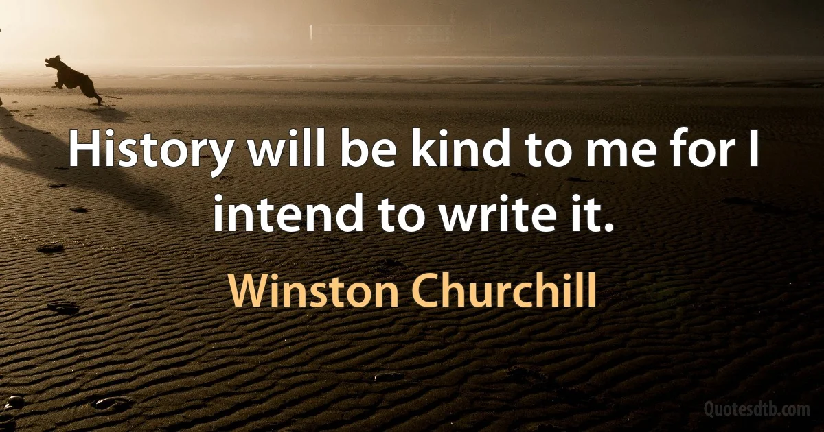 History will be kind to me for I intend to write it. (Winston Churchill)