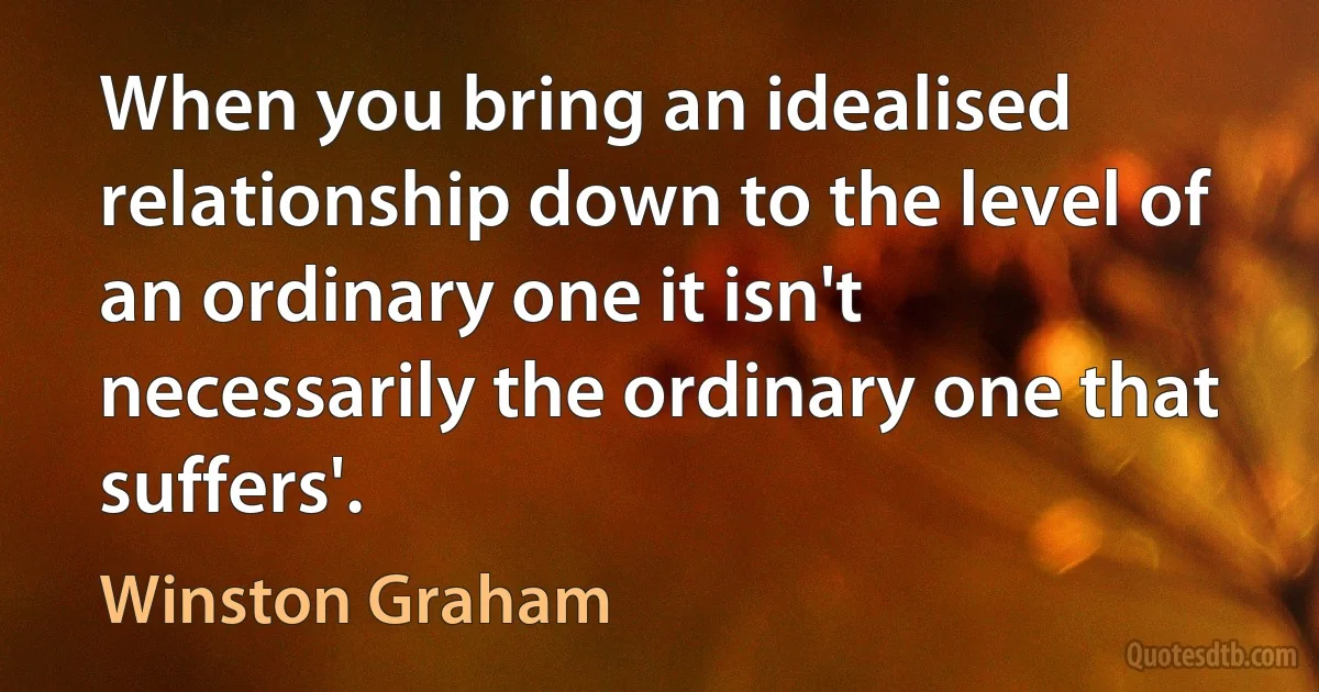 When you bring an idealised relationship down to the level of an ordinary one it isn't necessarily the ordinary one that suffers'. (Winston Graham)