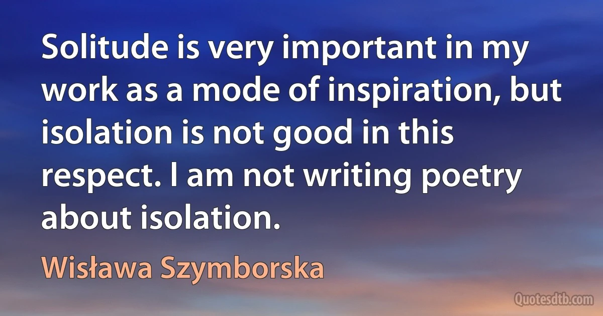 Solitude is very important in my work as a mode of inspiration, but isolation is not good in this respect. I am not writing poetry about isolation. (Wisława Szymborska)