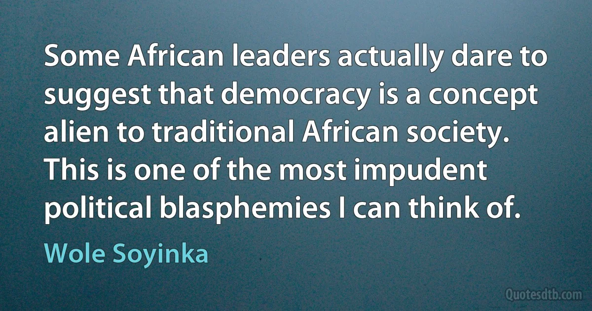 Some African leaders actually dare to suggest that democracy is a concept alien to traditional African society. This is one of the most impudent political blasphemies I can think of. (Wole Soyinka)