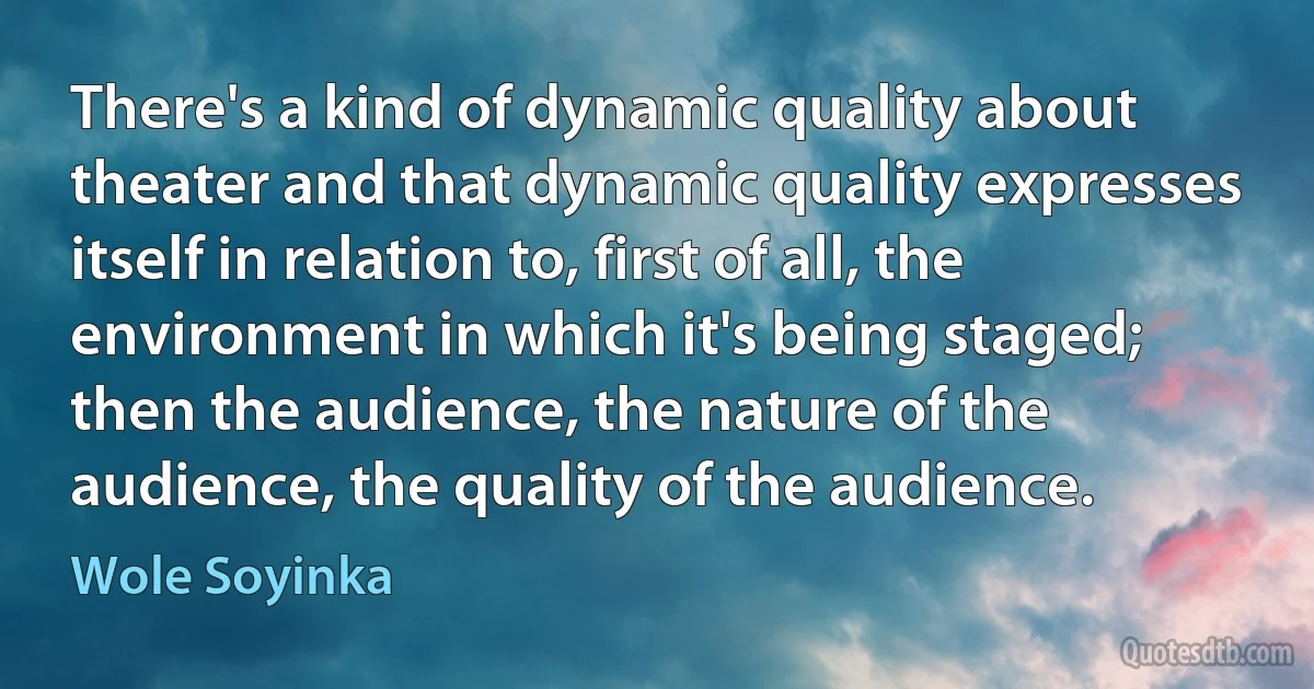 There's a kind of dynamic quality about theater and that dynamic quality expresses itself in relation to, first of all, the environment in which it's being staged; then the audience, the nature of the audience, the quality of the audience. (Wole Soyinka)