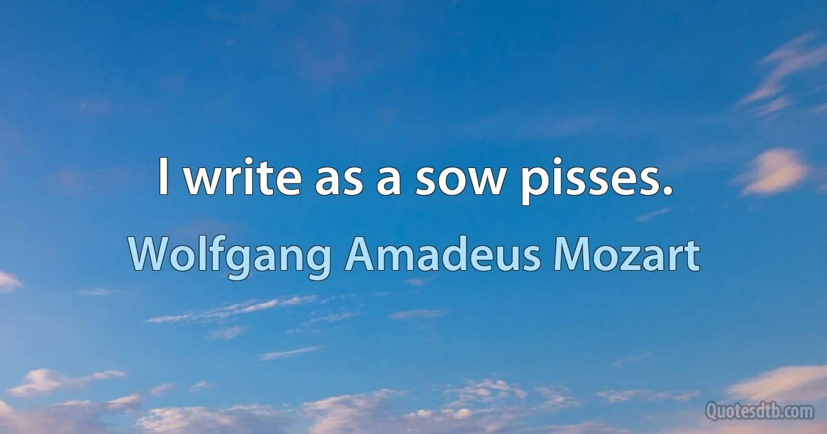 I write as a sow pisses. (Wolfgang Amadeus Mozart)