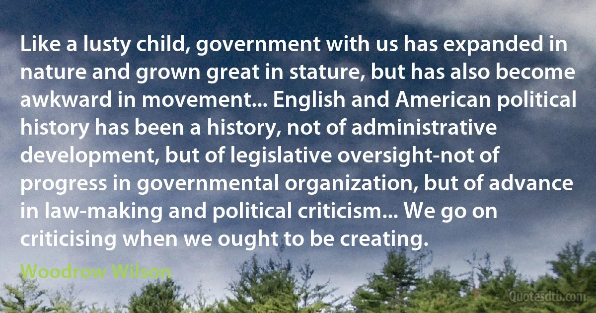 Like a lusty child, government with us has expanded in nature and grown great in stature, but has also become awkward in movement... English and American political history has been a history, not of administrative development, but of legislative oversight-not of progress in governmental organization, but of advance in law-making and political criticism... We go on criticising when we ought to be creating. (Woodrow Wilson)