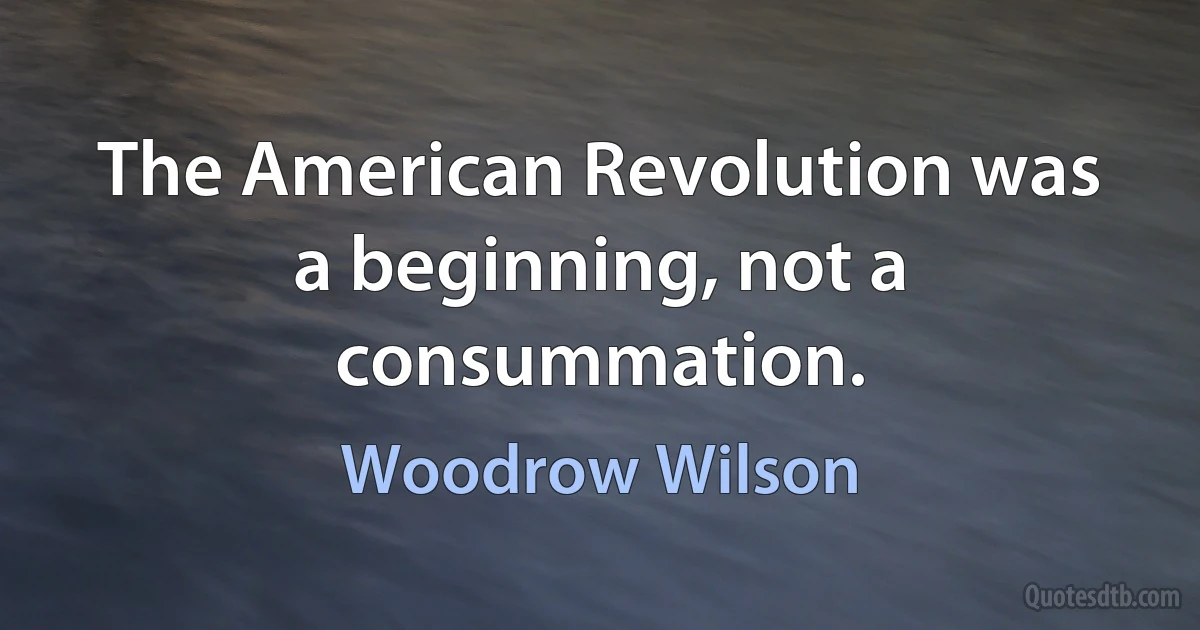 The American Revolution was a beginning, not a consummation. (Woodrow Wilson)