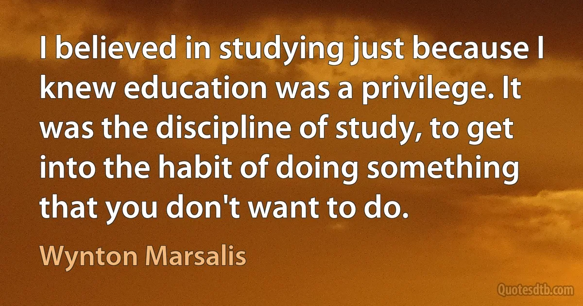 I believed in studying just because I knew education was a privilege. It was the discipline of study, to get into the habit of doing something that you don't want to do. (Wynton Marsalis)