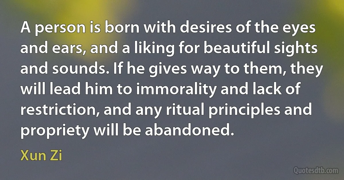 A person is born with desires of the eyes and ears, and a liking for beautiful sights and sounds. If he gives way to them, they will lead him to immorality and lack of restriction, and any ritual principles and propriety will be abandoned. (Xun Zi)