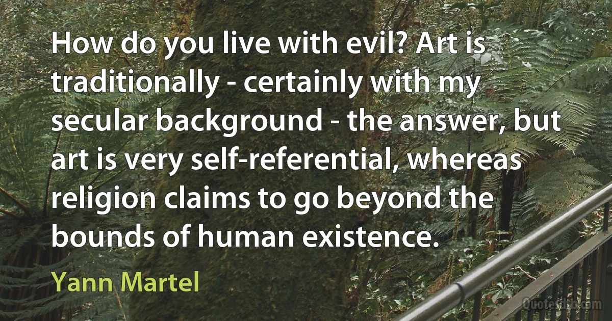 How do you live with evil? Art is traditionally - certainly with my secular background - the answer, but art is very self-referential, whereas religion claims to go beyond the bounds of human existence. (Yann Martel)