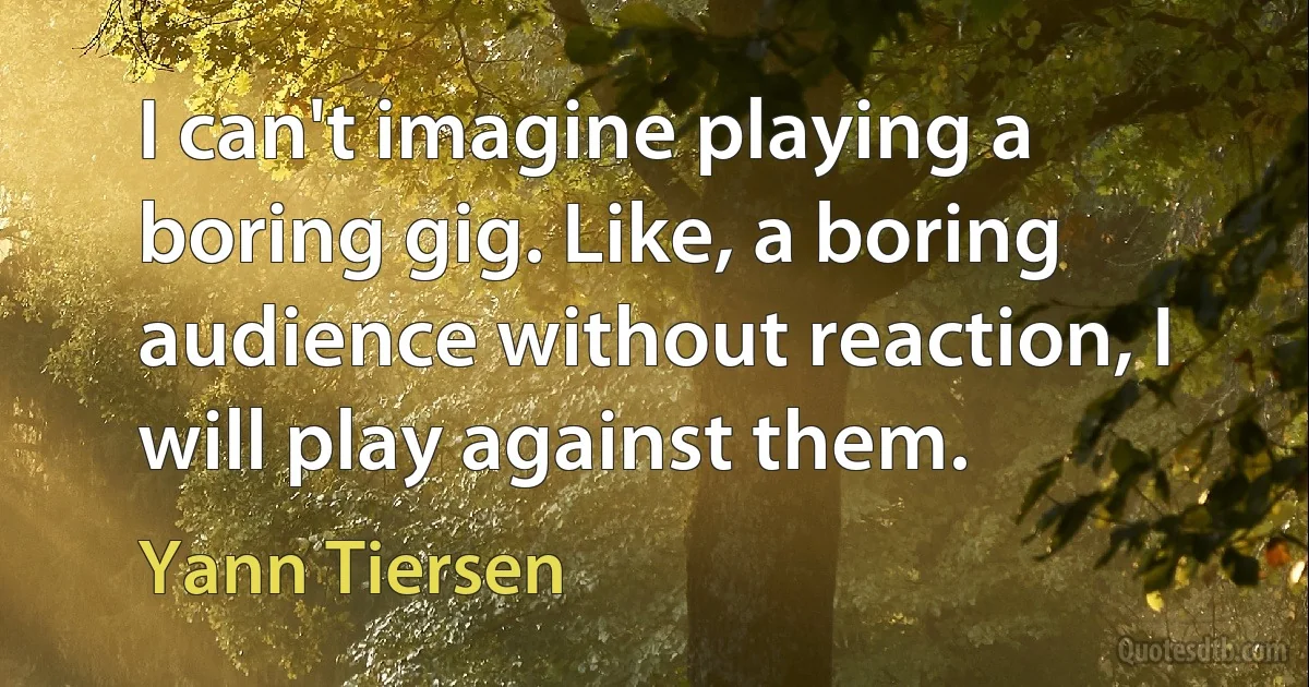 I can't imagine playing a boring gig. Like, a boring audience without reaction, I will play against them. (Yann Tiersen)