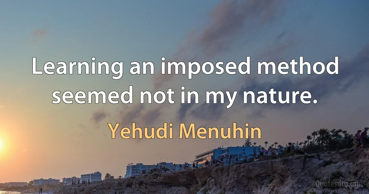 Learning an imposed method seemed not in my nature. (Yehudi Menuhin)