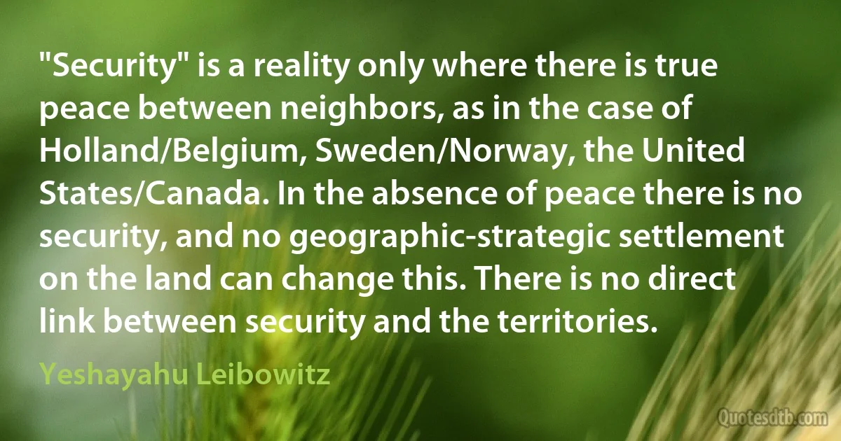 "Security" is a reality only where there is true peace between neighbors, as in the case of Holland/Belgium, Sweden/Norway, the United States/Canada. In the absence of peace there is no security, and no geographic-strategic settlement on the land can change this. There is no direct link between security and the territories. (Yeshayahu Leibowitz)