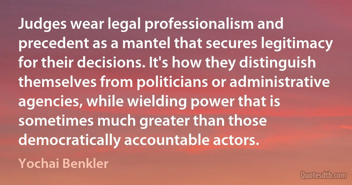 Judges wear legal professionalism and precedent as a mantel that secures legitimacy for their decisions. It's how they distinguish themselves from politicians or administrative agencies, while wielding power that is sometimes much greater than those democratically accountable actors. (Yochai Benkler)