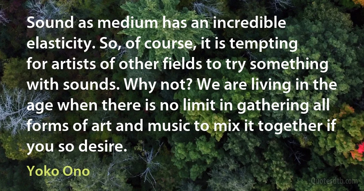 Sound as medium has an incredible elasticity. So, of course, it is tempting for artists of other fields to try something with sounds. Why not? We are living in the age when there is no limit in gathering all forms of art and music to mix it together if you so desire. (Yoko Ono)