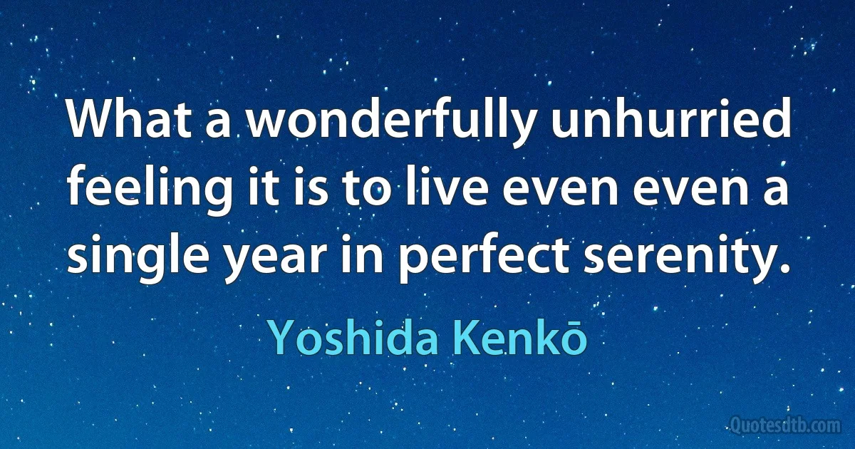 What a wonderfully unhurried feeling it is to live even even a single year in perfect serenity. (Yoshida Kenkō)