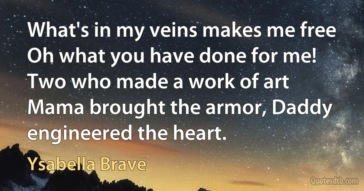 What's in my veins makes me free
Oh what you have done for me!
Two who made a work of art
Mama brought the armor, Daddy engineered the heart. (Ysabella Brave)