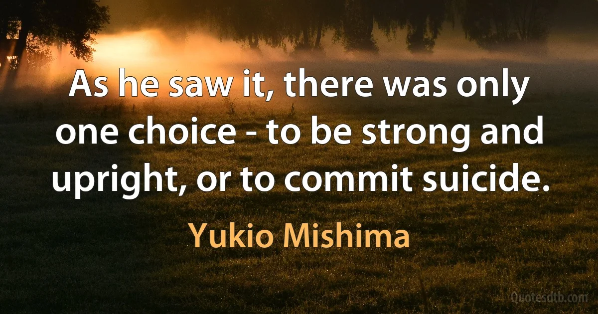 As he saw it, there was only one choice - to be strong and upright, or to commit suicide. (Yukio Mishima)