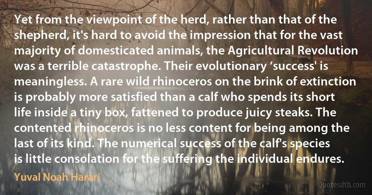 Yet from the viewpoint of the herd, rather than that of the shepherd, it's hard to avoid the impression that for the vast majority of domesticated animals, the Agricultural Revolution was a terrible catastrophe. Their evolutionary ‘success' is meaningless. A rare wild rhinoceros on the brink of extinction is probably more satisfied than a calf who spends its short life inside a tiny box, fattened to produce juicy steaks. The contented rhinoceros is no less content for being among the last of its kind. The numerical success of the calf's species is little consolation for the suffering the individual endures. (Yuval Noah Harari)