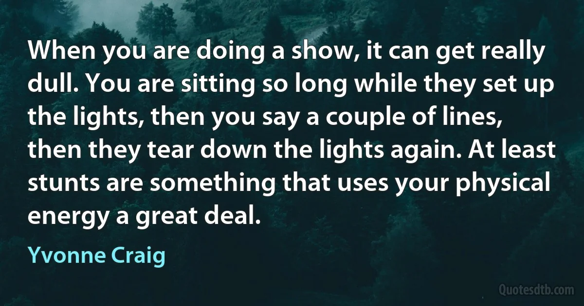 When you are doing a show, it can get really dull. You are sitting so long while they set up the lights, then you say a couple of lines, then they tear down the lights again. At least stunts are something that uses your physical energy a great deal. (Yvonne Craig)