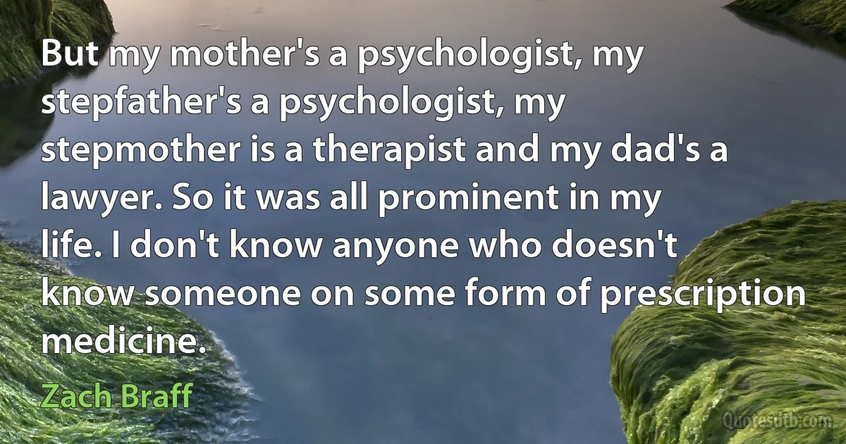 But my mother's a psychologist, my stepfather's a psychologist, my stepmother is a therapist and my dad's a lawyer. So it was all prominent in my life. I don't know anyone who doesn't know someone on some form of prescription medicine. (Zach Braff)