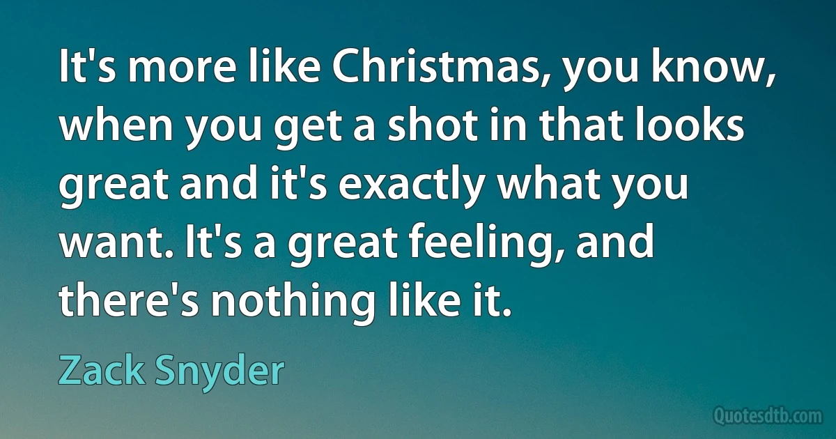 It's more like Christmas, you know, when you get a shot in that looks great and it's exactly what you want. It's a great feeling, and there's nothing like it. (Zack Snyder)