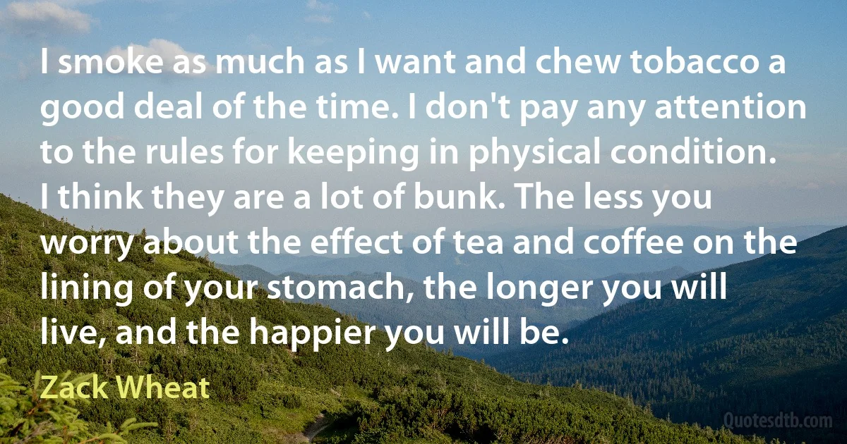 I smoke as much as I want and chew tobacco a good deal of the time. I don't pay any attention to the rules for keeping in physical condition. I think they are a lot of bunk. The less you worry about the effect of tea and coffee on the lining of your stomach, the longer you will live, and the happier you will be. (Zack Wheat)