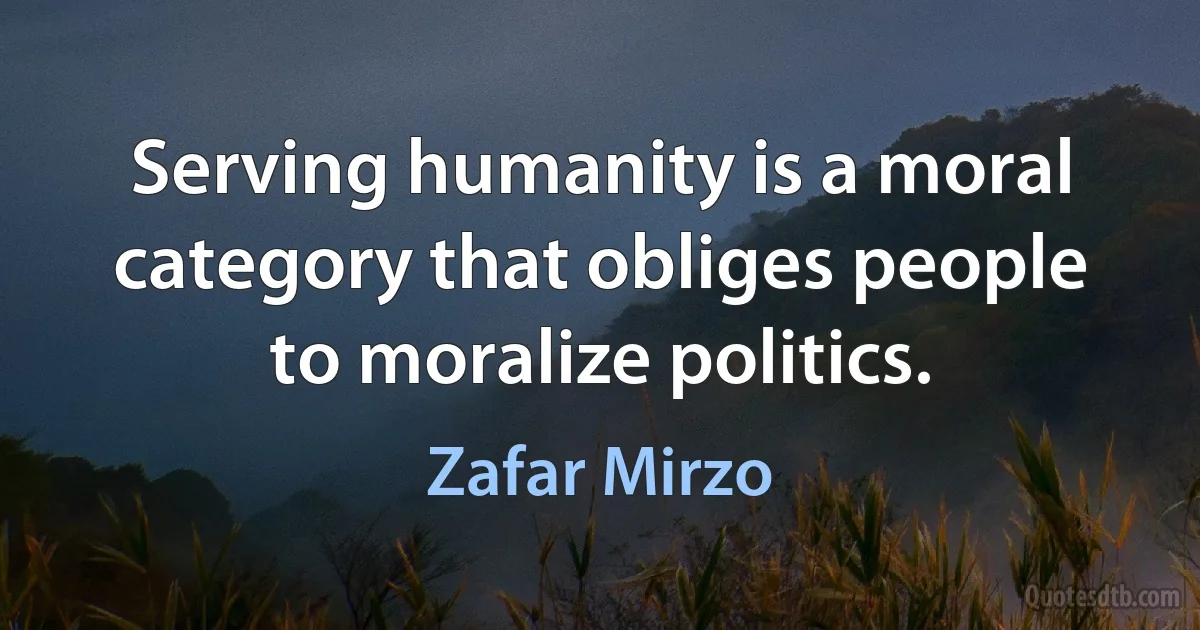 Serving humanity is a moral category that obliges people to moralize politics. (Zafar Mirzo)