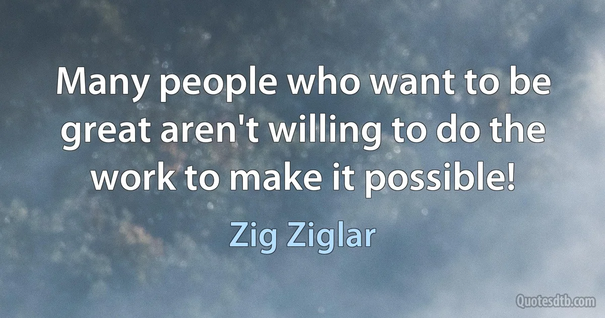 Many people who want to be great aren't willing to do the work to make it possible! (Zig Ziglar)